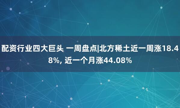 配资行业四大巨头 一周盘点|北方稀土近一周涨18.48%, 近一个月涨44.08%