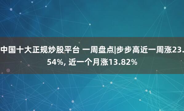 中国十大正规炒股平台 一周盘点|步步高近一周涨23.54%, 近一个月涨13.82%