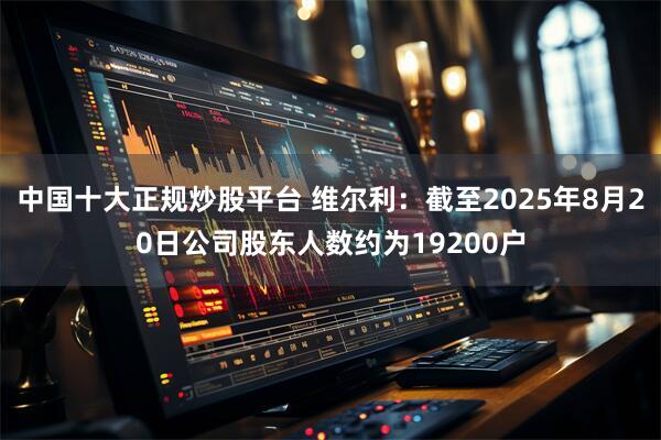 中国十大正规炒股平台 维尔利：截至2025年8月20日公司股东人数约为19200户