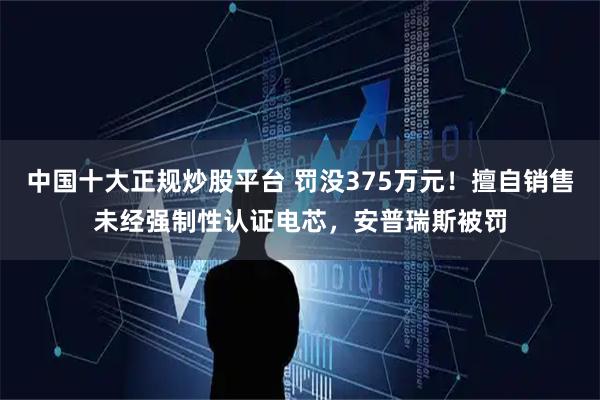 中国十大正规炒股平台 罚没375万元!擅自销售未经强制性认证电芯,安普瑞斯被罚