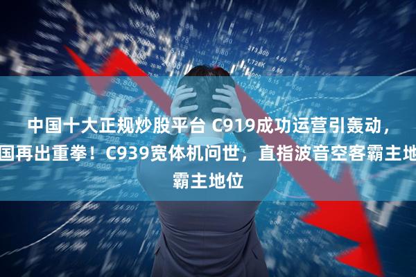 中国十大正规炒股平台 C919成功运营引轰动,中国再出重拳!C939宽体机问世,直指波音空客霸主地位