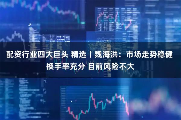 配资行业四大巨头 精选丨魏海洪:市场走势稳健 换手率充分 目前风险不大