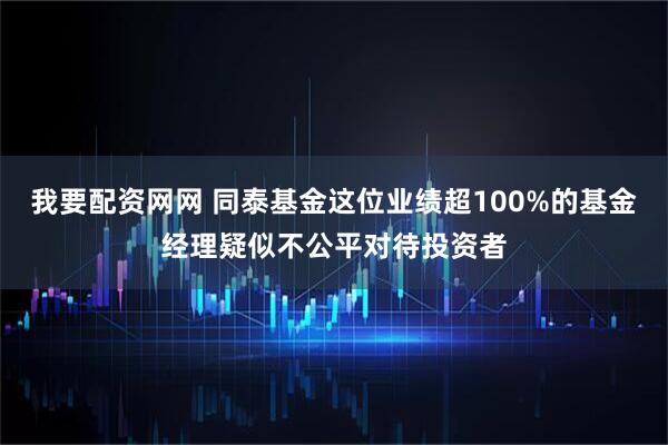 我要配资网网 同泰基金这位业绩超100%的基金经理疑似不公平对待投资者