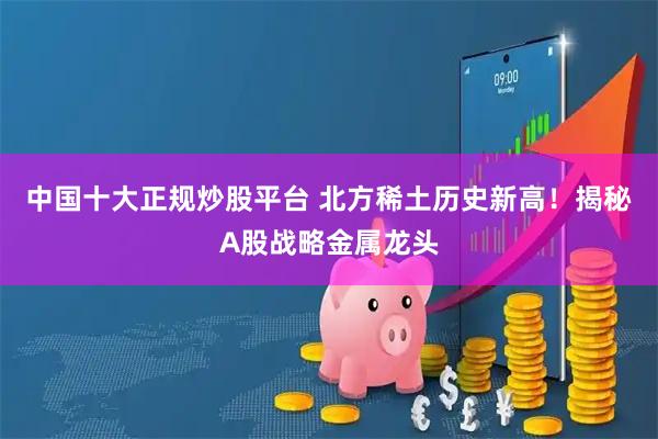 中国十大正规炒股平台 北方稀土历史新高!揭秘A股战略金属龙头