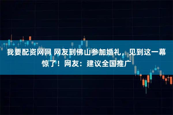 我要配资网网 网友到佛山参加婚礼,见到这一幕惊了!网友:建议全国推广