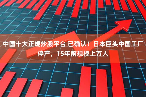 中国十大正规炒股平台 已确认!日本巨头中国工厂停产,15年前规模上万人