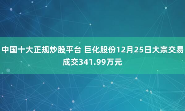 中国十大正规炒股平台 巨化股份12月25日大宗交易成交341.99万元