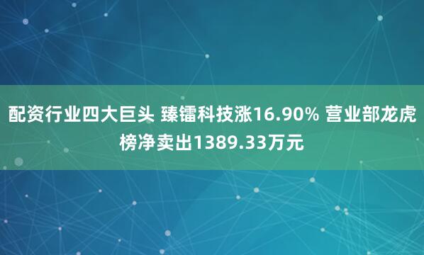 配资行业四大巨头 臻镭科技涨16.90% 营业部龙虎榜净卖出1389.33万元