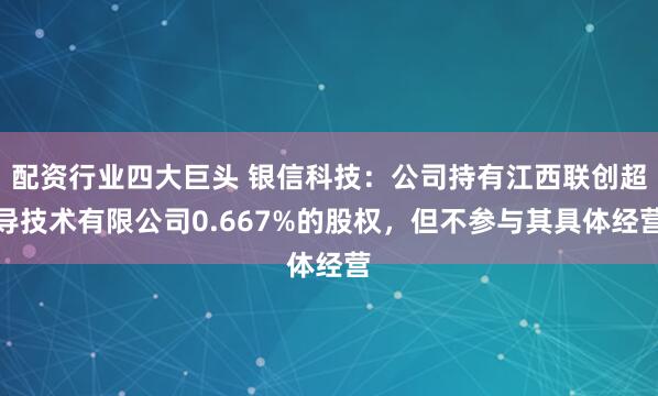 配资行业四大巨头 银信科技：公司持有江西联创超导技术有限公司0.667%的股权，但不参与其具体经营
