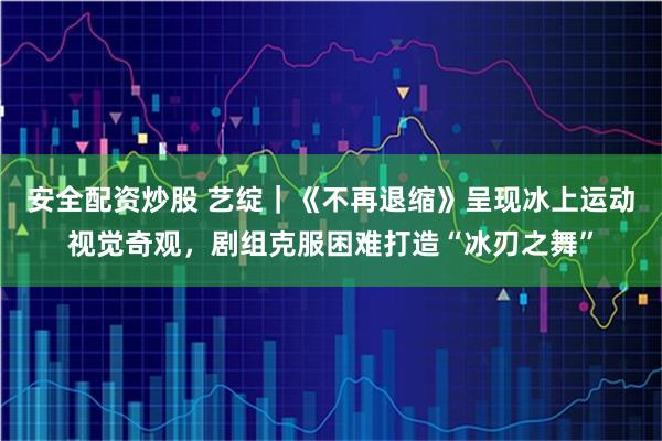 安全配资炒股 艺绽｜《不再退缩》呈现冰上运动视觉奇观，剧组克服困难打造“冰刃之舞”