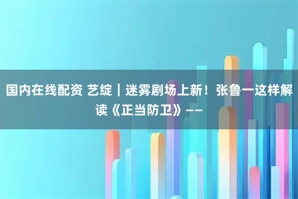 国内在线配资 艺绽｜迷雾剧场上新！张鲁一这样解读《正当防卫》——
