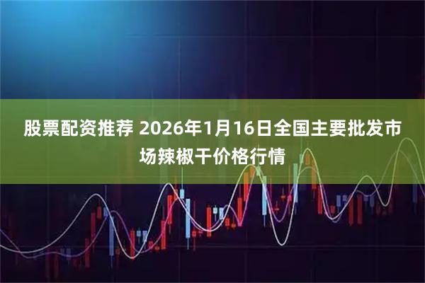 股票配资推荐 2026年1月16日全国主要批发市场辣椒干价格行情