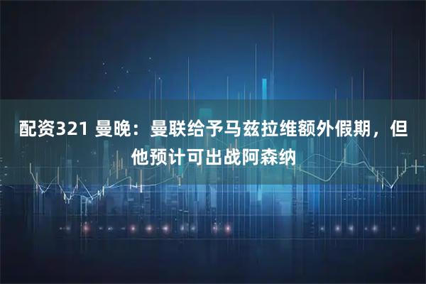配资321 曼晚：曼联给予马兹拉维额外假期，但他预计可出战阿森纳