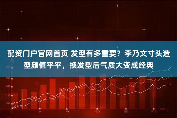 配资门户官网首页 发型有多重要？李乃文寸头造型颜值平平，换发型后气质大变成经典