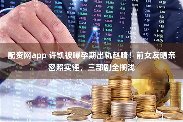 配资网app 许凯被曝孕期出轨赵晴！前女友晒亲密照实锤，三部剧全搁浅