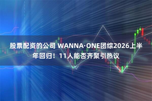 股票配资的公司 WANNA·ONE团综2026上半年回归！11人能否齐聚引热议