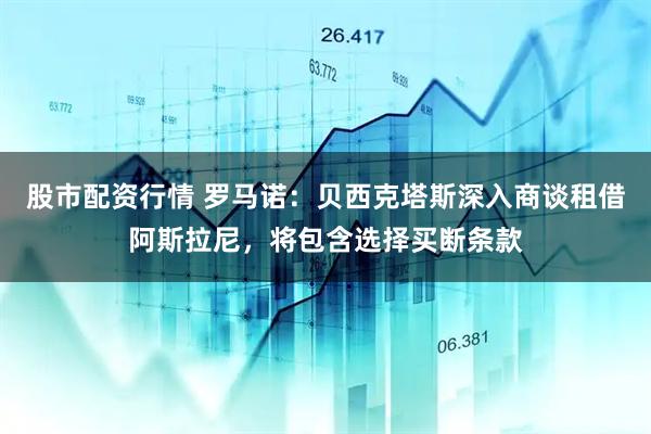 股市配资行情 罗马诺：贝西克塔斯深入商谈租借阿斯拉尼，将包含选择买断条款