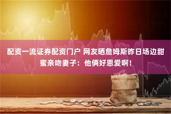 配资一流证券配资门户 网友晒詹姆斯昨日场边甜蜜亲吻妻子：他俩好恩爱啊！