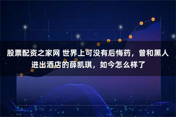 股票配资之家网 世界上可没有后悔药,曾和黑人进出酒店的薛凯琪,如今怎么样了