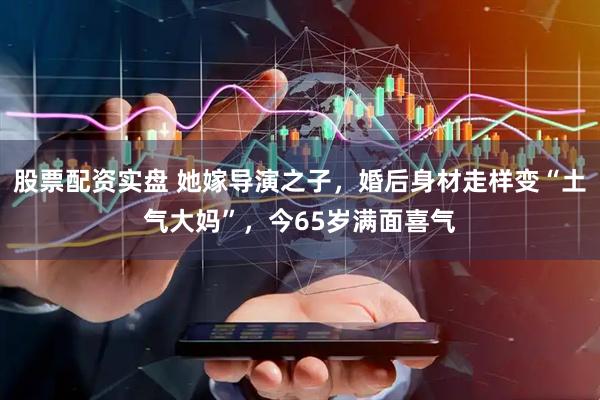 股票配资实盘 她嫁导演之子,婚后身材走样变“土气大妈”,今65岁满面喜气