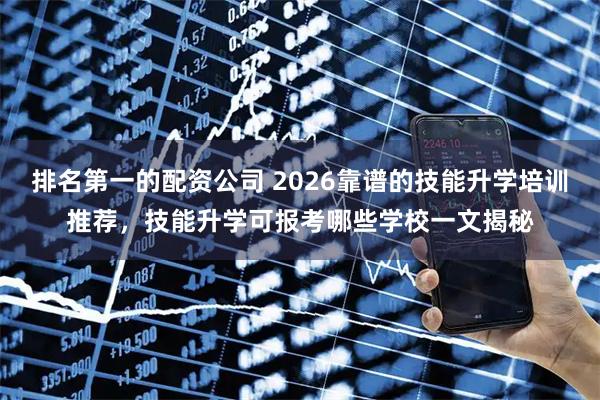 排名第一的配资公司 2026靠谱的技能升学培训推荐，技能升学可报考哪些学校一文揭秘