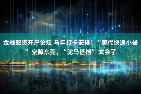 金融配资开户论坛 马年打卡安排！“唐代快递小哥” 空降东莞，“驼马搭档” 太会了