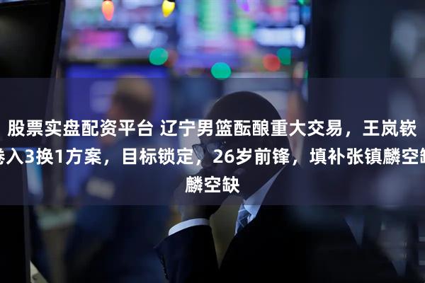 股票实盘配资平台 辽宁男篮酝酿重大交易，王岚嵚卷入3换1方案，目标锁定，26岁前锋，填补张镇麟空缺