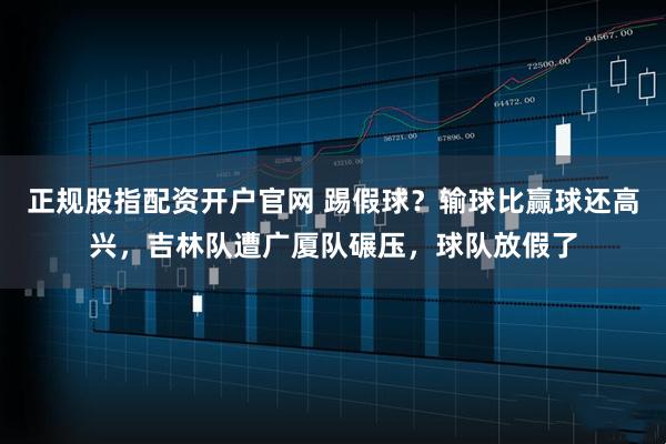 正规股指配资开户官网 踢假球?输球比赢球还高兴,吉林队遭广厦队碾压,球队放假了