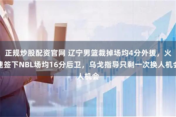 正规炒股配资官网 辽宁男篮裁掉场均4分外援，火速签下NBL场均16分后卫，乌戈指导只剩一次换人机会