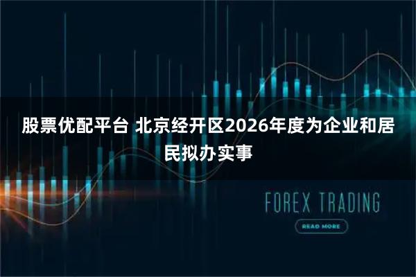 股票优配平台 北京经开区2026年度为企业和居民拟办实事