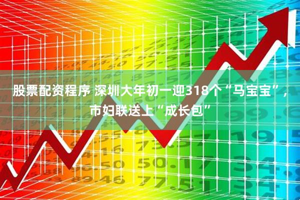 股票配资程序 深圳大年初一迎318个“马宝宝”，市妇联送上“成长包”