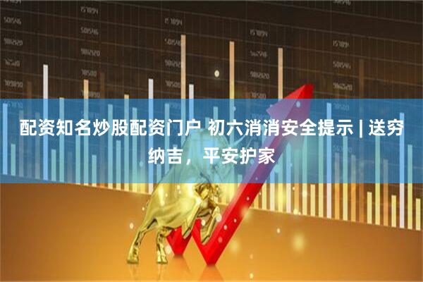 配资知名炒股配资门户 初六消消安全提示 | 送穷纳吉，平安护家
