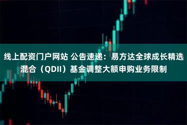 线上配资门户网站 公告速递：易方达全球成长精选混合（QDII）基金调整大额申购业务限制