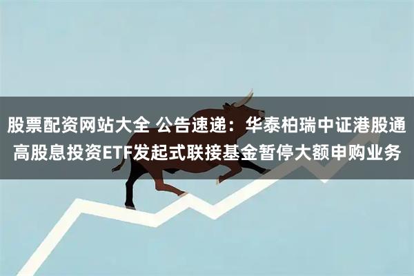 股票配资网站大全 公告速递：华泰柏瑞中证港股通高股息投资ETF发起式联接基金暂停大额申购业务