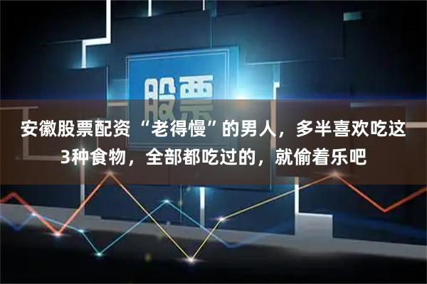 安徽股票配资 “老得慢”的男人，多半喜欢吃这3种食物，全部都吃过的，就偷着乐吧