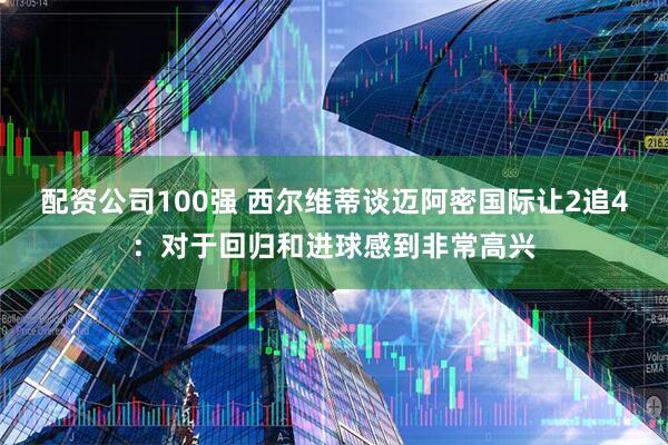 配资公司100强 西尔维蒂谈迈阿密国际让2追4：对于回归和进球感到非常高兴