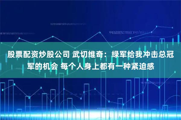 股票配资炒股公司 武切维奇：绿军给我冲击总冠军的机会 每个人身上都有一种紧迫感