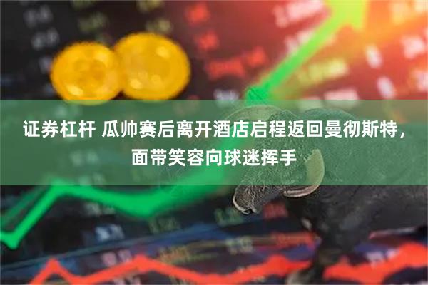 证券杠杆 瓜帅赛后离开酒店启程返回曼彻斯特，面带笑容向球迷挥手