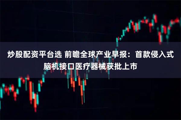 炒股配资平台选 前瞻全球产业早报:首款侵入式脑机接口医疗器械获批上市