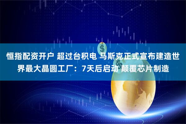 恒指配资开户 超过台积电 马斯克正式宣布建造世界最大晶圆工厂:7天后启动 颠覆芯片制造