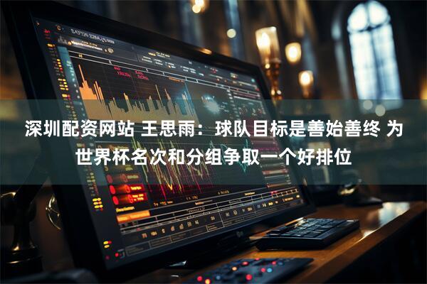 深圳配资网站 王思雨：球队目标是善始善终 为世界杯名次和分组争取一个好排位