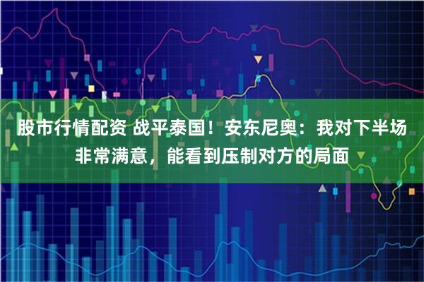 股市行情配资 战平泰国!安东尼奥:我对下半场非常满意,能看到压制对方的局面