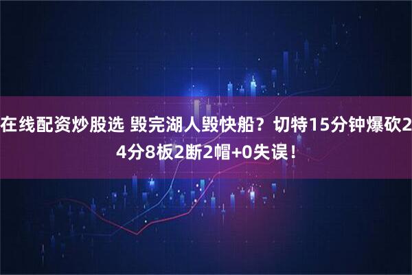 在线配资炒股选 毁完湖人毁快船？切特15分钟爆砍24分8板2断2帽+0失误！
