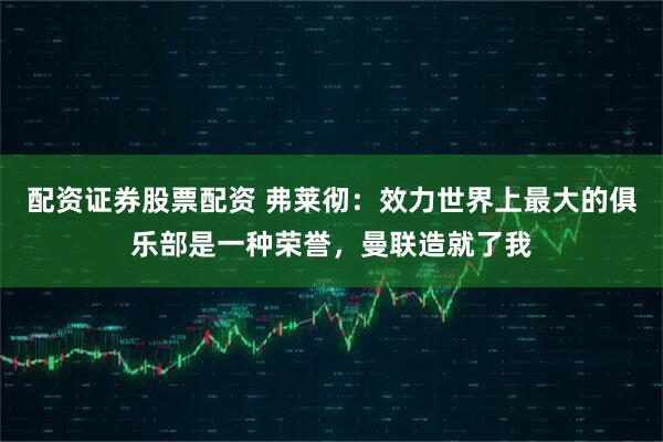 配资证券股票配资 弗莱彻：效力世界上最大的俱乐部是一种荣誉，曼联造就了我