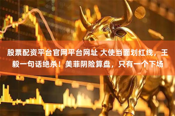 股票配资平台官网平台网址 大使当面划红线,王毅一句话绝杀!美菲阴险算盘,只有一个下场