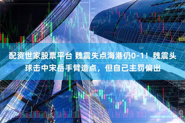 配资世家股票平台 魏震失点海港仍0-1！魏震头球击中宋岳手臂造点，但自己主罚偏出